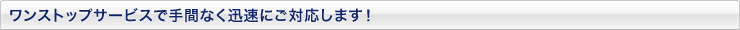 ワンストップサービスで手間なく迅速にご対応します