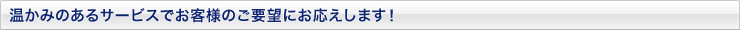 温かみのあるサービスでお客様のご要望にお応えします